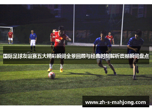国际足球友谊赛五大精彩瞬间全景回顾与经典时刻解析震撼瞬间盘点 国际足球友谊赛五大精彩瞬间全景回顾与经典时刻解析震撼瞬间盘点