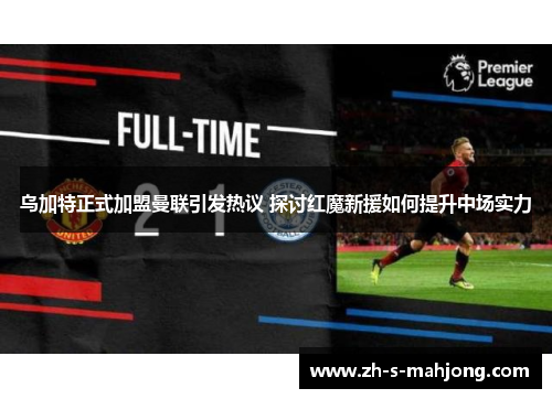 乌加特正式加盟曼联引发热议 探讨红魔新援如何提升中场实力 乌加特正式加盟曼联引发热议 探讨红魔新援如何提升中场实力