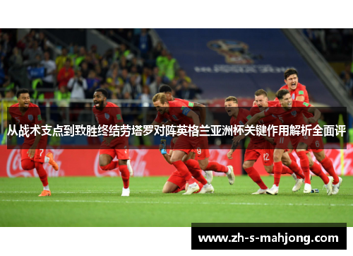 从战术支点到致胜终结劳塔罗对阵英格兰亚洲杯关键作用解析全面评 从战术支点到致胜终结劳塔罗对阵英格兰亚洲杯关键作用解析全面评