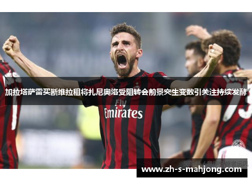 加拉塔萨雷买断维拉租将扎尼奥洛受阻转会前景突生变数引关注持续发酵 加拉塔萨雷买断维拉租将扎尼奥洛受阻转会前景突生变数引关注持续发酵