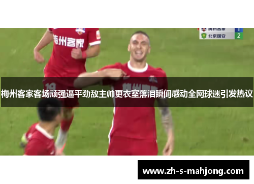 梅州客家客场顽强逼平劲敌主帅更衣室落泪瞬间感动全网球迷引发热议