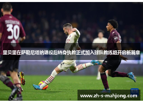 里贝里在萨勒尼塔纳退役后转身执教正式加入球队教练组开启新篇章