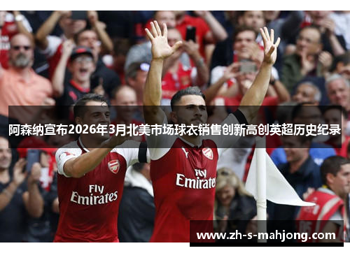 阿森纳宣布2026年3月北美市场球衣销售创新高创英超历史纪录