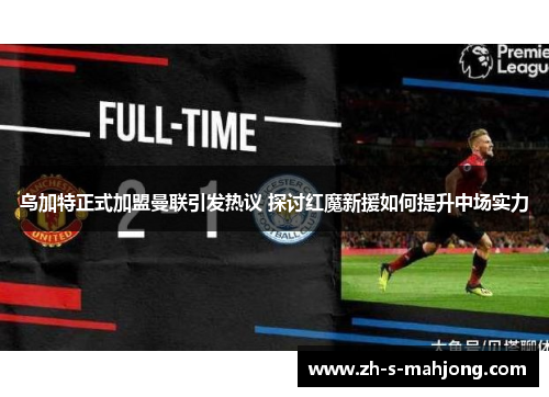 乌加特正式加盟曼联引发热议 探讨红魔新援如何提升中场实力