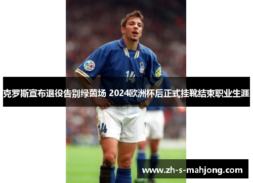 克罗斯宣布退役告别绿茵场 2024欧洲杯后正式挂靴结束职业生涯 克罗斯宣布退役告别绿茵场 2024欧洲杯后正式挂靴结束职业生涯